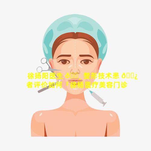 徐扬阳医生 🌸 整形技术患 🌿 者评价如何「徐杨医疗美容门诊部怎么样」